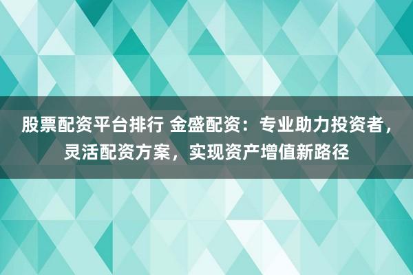 股票配资平台排行 金盛配资：专业助力投资者，灵活配资方案，实现资产增值新路径