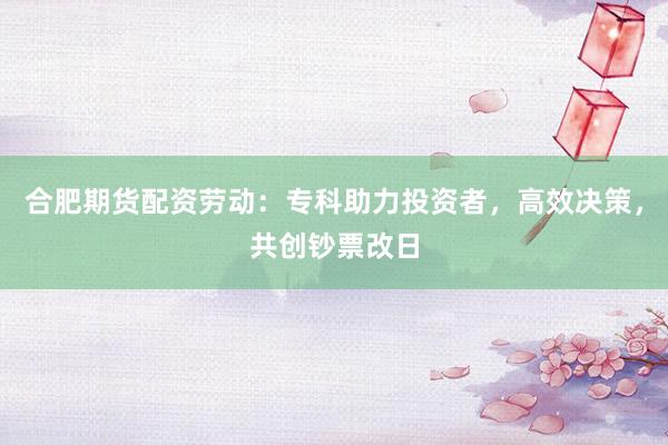 合肥期货配资劳动：专科助力投资者，高效决策，共创钞票改日