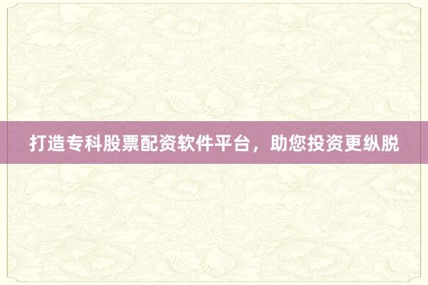 打造专科股票配资软件平台，助您投资更纵脱