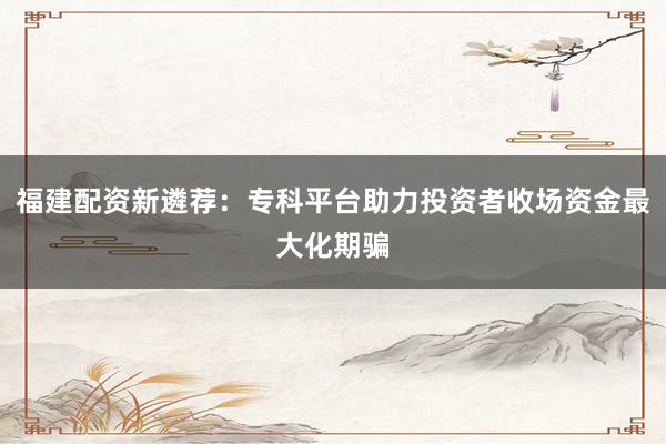 福建配资新遴荐：专科平台助力投资者收场资金最大化期骗