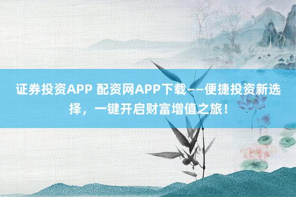 证券投资APP 配资网APP下载——便捷投资新选择，一键开启财富增值之旅！