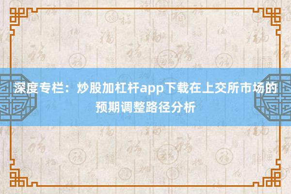 深度专栏：炒股加杠杆app下载在上交所市场的预期调整路径分析