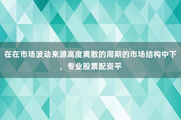 在在市场波动来源高度离散的周期的市场结构中下，专业股票配资平