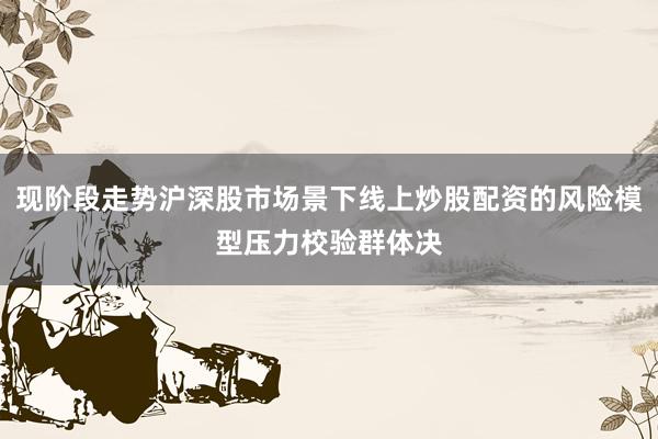 现阶段走势沪深股市场景下线上炒股配资的风险模型压力校验群体决