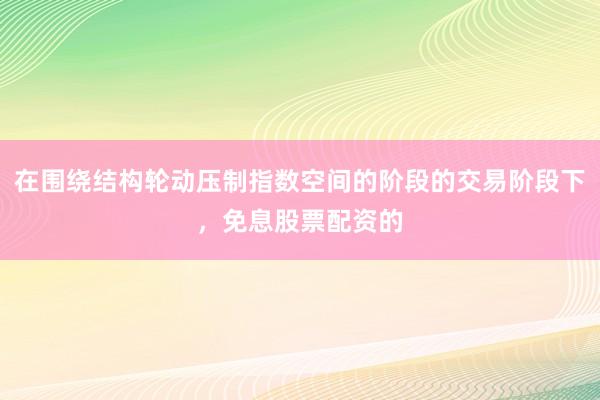 在围绕结构轮动压制指数空间的阶段的交易阶段下，免息股票配资的