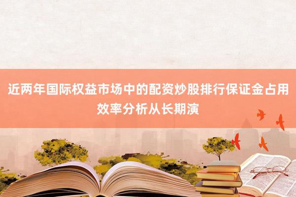 近两年国际权益市场中的配资炒股排行保证金占用效率分析从长期演